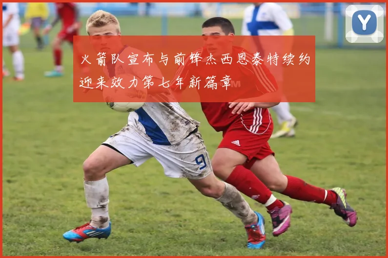 火箭队宣布与前锋杰西恩泰特续约迎来效力第七年新篇章
