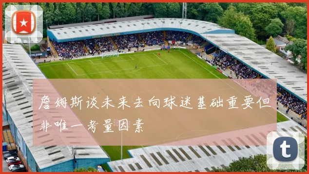 詹姆斯谈未来去向球迷基础重要但非唯一考量因素